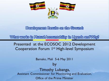 Presented at the ECOSOC 2012 Development Cooperation Forum 1 st High-level Symposium Bamako, Mali 5-6 May 2011 by Timothy Lubanga, Assistant Commissioner.
