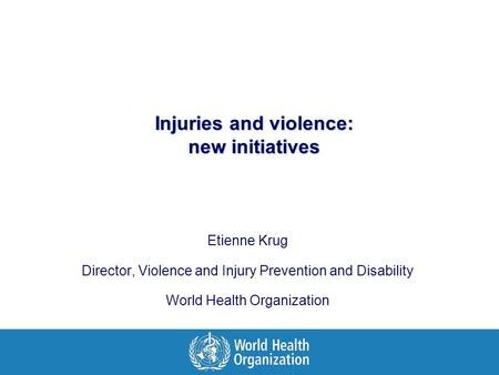 Injuries and violence: new initiatives Etienne Krug Director, Violence and Injury Prevention and Disability World Health Organization.