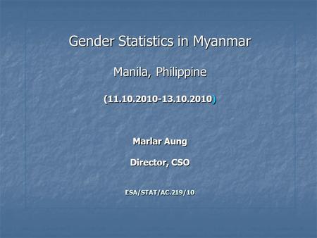 Gender Statistics in Myanmar Manila, Philippine (11.10.2010-13.10.2010) Marlar Aung Director, CSO ESA/STAT/AC.219/10.