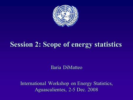 Session 2: Scope of energy statistics Ilaria DiMatteo International Workshop on Energy Statistics, Aguascalientes, 2-5 Dec. 2008.