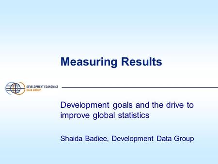 Measuring Results Development goals and the drive to improve global statistics Shaida Badiee, Development Data Group.