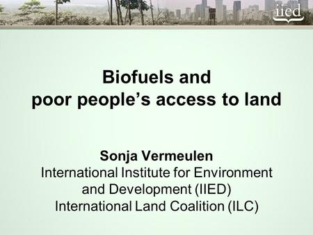 Biofuels and poor peoples access to land Sonja Vermeulen International Institute for Environment and Development (IIED) International Land Coalition (ILC)