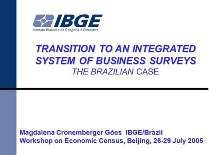 TRANSITION TO AN INTEGRATED SYSTEM OF BUSINESS SURVEYS THE BRAZILIAN CASE Magdalena Cronemberger Góes IBGE/Brazil Workshop on Economic Census, Beijing,