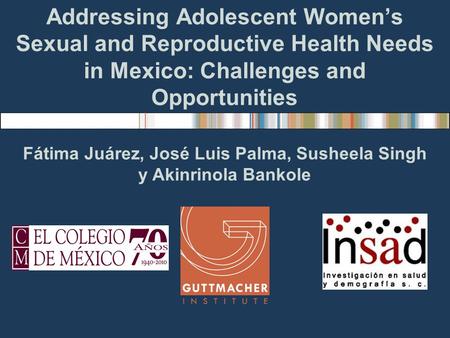 Addressing Adolescent Womens Sexual and Reproductive Health Needs in Mexico: Challenges and Opportunities Fátima Juárez, José Luis Palma, Susheela Singh.