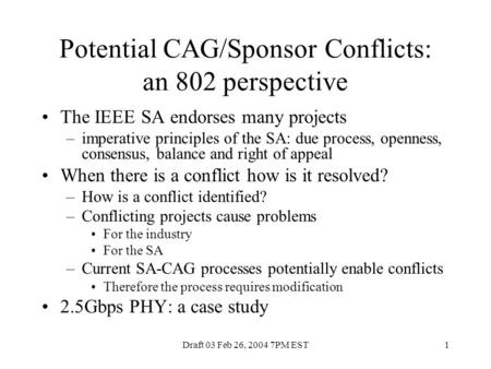 Draft 03 Feb 26, 2004 7PM EST1 Potential CAG/Sponsor Conflicts: an 802 perspective The IEEE SA endorses many projects –imperative principles of the SA: