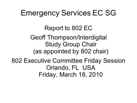 Emergency Services EC SG Report to 802 EC Geoff Thompson/Interdigital Study Group Chair (as appointed by 802 chair) 802 Executive Committee Friday Session.