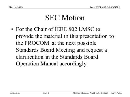 Doc.: IEEE 802.0-03/XXXr0 Submission March, 2003 Matthew Sherman, AT&T Labs & Stuart J. Kerry, Philips Slide 1 SEC Motion For the Chair of IEEE 802 LMSC.