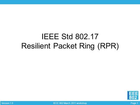 Page 1 IEEE 802 March 2011 workshop Version 1.0 EEE 802 IEEE Std 802.17 Resilient Packet Ring (RPR)