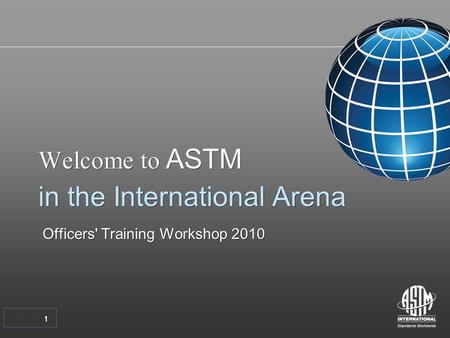 11 Welcome to ASTM in the International Arena Officers' Training Workshop 2010 Welcome to ASTM in the International Arena Officers' Training Workshop 2010.