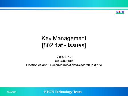 EPON Technology Team 2/9/2014 Key Management [802.1af - Issues] 2004. 5. 12 Jee-Sook Eun Electronics and Telecommunications Research Institute.