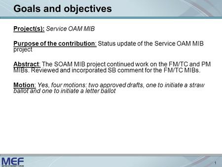 1 Goals and objectives Project(s): Service OAM MIB Purpose of the contribution: Status update of the Service OAM MIB project Abstract: The SOAM MIB project.