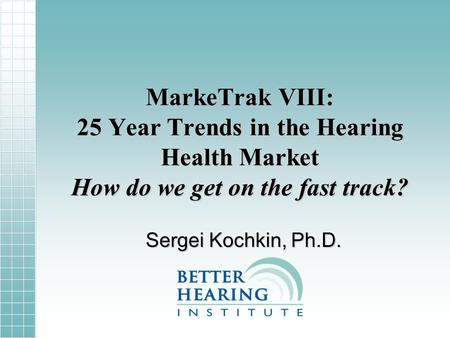 MarkeTrak VIII: 25 Year Trends in the Hearing Health Market How do we get on the fast track? Sergei Kochkin, Ph.D.