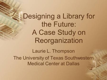 Designing a Library for the Future: A Case Study on Reorganization Laurie L. Thompson The University of Texas Southwestern Medical Center at Dallas.