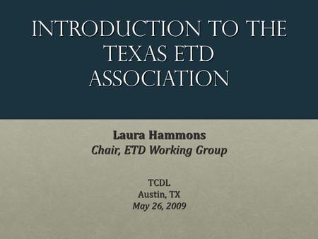 Introduction to the Texas etd Association Laura Hammons Chair, ETD Working Group TCDL Austin, TX May 26, 2009.