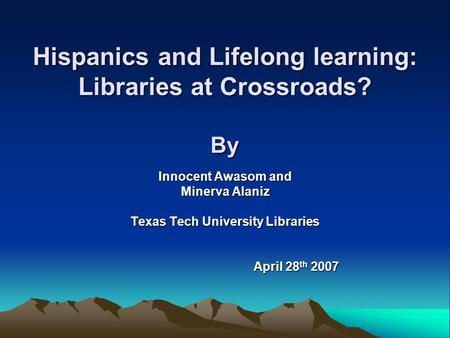 Hispanics and Lifelong learning: Libraries at Crossroads? By Innocent Awasom and Minerva Alaniz Texas Tech University Libraries April 28 th 2007 April.