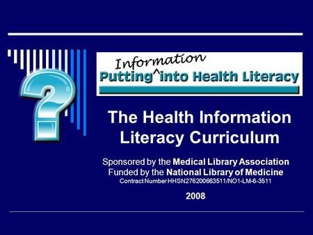 The Health Information Literacy Curriculum Sponsored by the Medical Library Association Funded by the National Library of Medicine Contract Number HHSN276200663511/NO1-LM-6-3511.