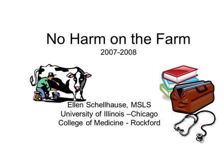 No Harm on the Farm 2007-2008 Ellen Schellhause, MSLS University of Illinois –Chicago College of Medicine - Rockford.