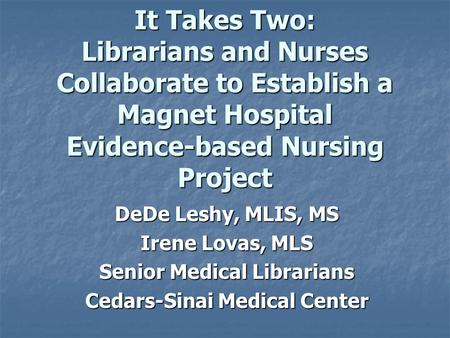 It Takes Two: Librarians and Nurses Collaborate to Establish a Magnet Hospital Evidence-based Nursing Project DeDe Leshy, MLIS, MS Irene Lovas, MLS Senior.