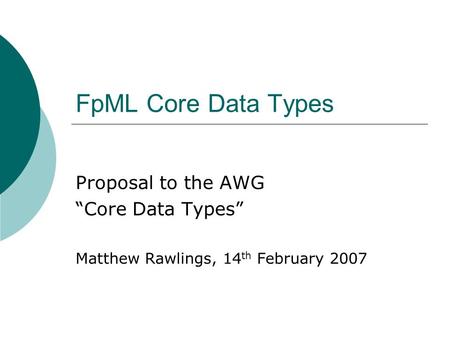 FpML Core Data Types Proposal to the AWG Core Data Types Matthew Rawlings, 14 th February 2007.