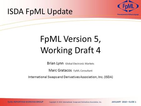 FpML REPORTING WORKING GROUP Copyright © 2010 International Swaps and Derivatives Association, Inc. JANUARY 2010 – SLIDE 1 ISDA FpML Update Brian Lynn.