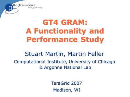 GT4 GRAM: A Functionality and Performance Study Stuart Martin, Martin Feller Computational Institute, University of Chicago & Argonne National Lab TeraGrid.