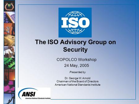 1 The ISO Advisory Group on Security COPOLCO Workshop 24 May, 2005 Presented by Dr. George W. Arnold Chairman of the Board of Directors American National.