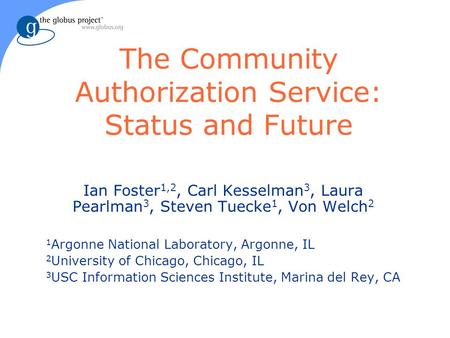 The Community Authorization Service: Status and Future Ian Foster 1,2, Carl Kesselman 3, Laura Pearlman 3, Steven Tuecke 1, Von Welch 2 1 Argonne National.