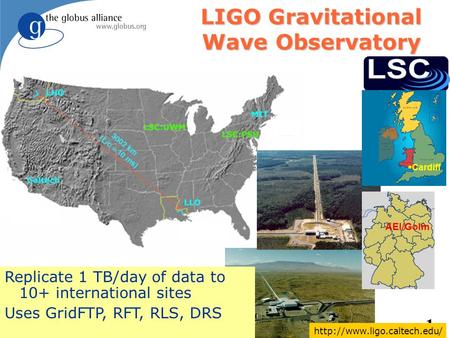 1 Birmingham LIGO Gravitational Wave Observatory Replicate 1 TB/day of data to 10+ international sites Uses GridFTP, RFT, RLS, DRS Cardiff AEI/Golm