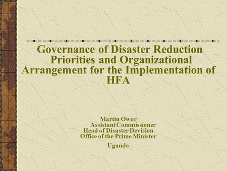 Governance of Disaster Reduction Priorities and Organizational Arrangement for the Implementation of HFA Martin Owor Assistant Commissioner Head of Disaster.