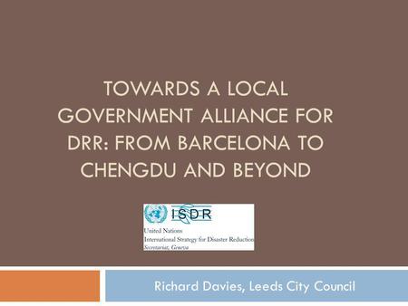 TOWARDS A LOCAL GOVERNMENT ALLIANCE FOR DRR: FROM BARCELONA TO CHENGDU AND BEYOND Richard Davies, Leeds City Council.