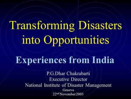 Transforming Disasters into Opportunities Experiences from India P.G.Dhar Chakrabarti Executive Director National Institute of Disaster Management Geneva.