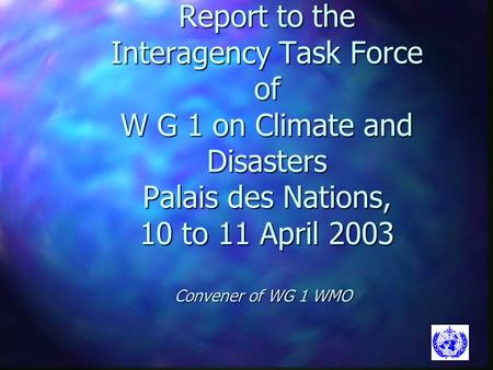 Report to the Interagency Task Force of W G 1 on Climate and Disasters Palais des Nations, 10 to 11 April 2003 Convener of WG 1 WMO.