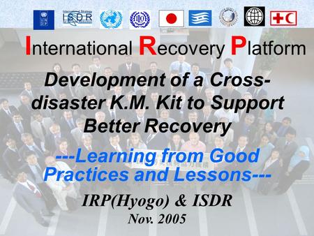 I nternational R ecovery P latform IRP(Hyogo) & ISDR Nov. 2005 Development of a Cross- disaster K.M. Kit to Support Better Recovery ---Learning from Good.