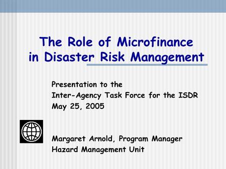 The Role of Microfinance in Disaster Risk Management Presentation to the Inter-Agency Task Force for the ISDR May 25, 2005 Margaret Arnold, Program Manager.