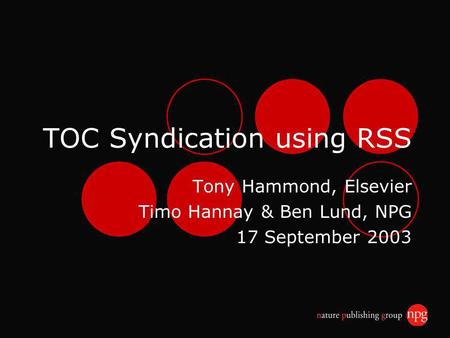 TOC Syndication using RSS Tony Hammond, Elsevier Timo Hannay & Ben Lund, NPG 17 September 2003.