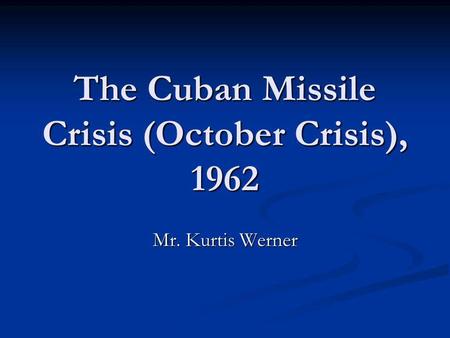 The Cuban Missile Crisis (October Crisis), 1962 Mr. Kurtis Werner.