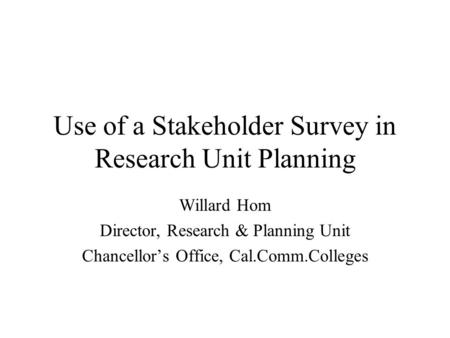 Use of a Stakeholder Survey in Research Unit Planning Willard Hom Director, Research & Planning Unit Chancellors Office, Cal.Comm.Colleges.