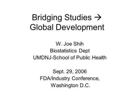 Bridging Studies Global Development W. Joe Shih Biostatistics Dept UMDNJ-School of Public Health Sept. 29, 2006 FDA/Industry Conference, Washington D.C.