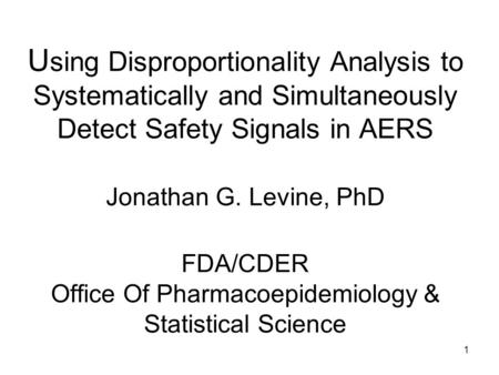 1 U sing Disproportionality Analysis to Systematically and Simultaneously Detect Safety Signals in AERS Jonathan G. Levine, PhD FDA/CDER Office Of Pharmacoepidemiology.