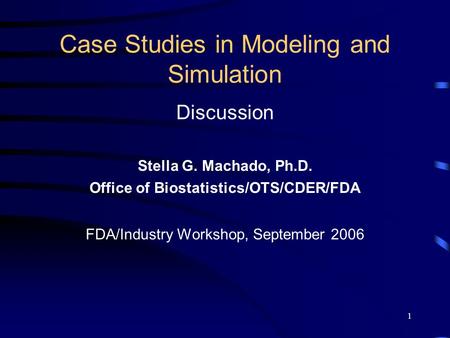 1 Case Studies in Modeling and Simulation Discussion Stella G. Machado, Ph.D. Office of Biostatistics/OTS/CDER/FDA FDA/Industry Workshop, September 2006.