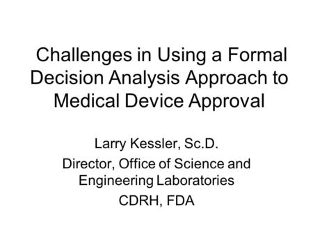 Challenges in Using a Formal Decision Analysis Approach to Medical Device Approval Larry Kessler, Sc.D. Director, Office of Science and Engineering Laboratories.
