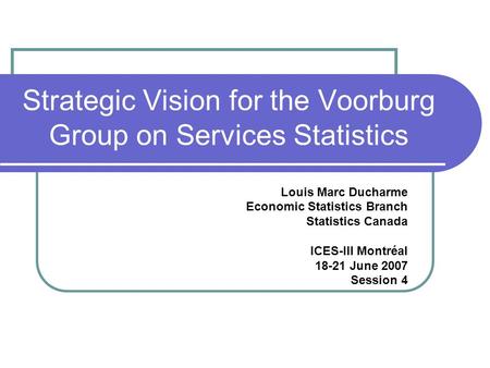 Strategic Vision for the Voorburg Group on Services Statistics Louis Marc Ducharme Economic Statistics Branch Statistics Canada ICES-III Montréal 18-21.