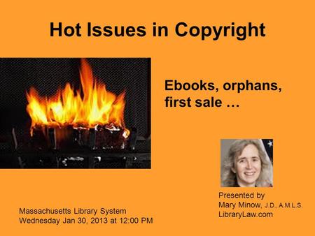 Hot Issues in Copyright Ebooks, orphans, first sale … Massachusetts Library System Wednesday Jan 30, 2013 at 12:00 PM Presented by Mary Minow, J.D., A.M.L.S.