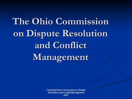 Copyright Ohio Commission on Dispute Resolution and Conflict Management 2007 The Ohio Commission on Dispute Resolution and Conflict Management.