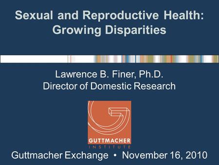 Sexual and Reproductive Health: Growing Disparities Lawrence B. Finer, Ph.D. Director of Domestic Research Guttmacher Exchange November 16, 2010.