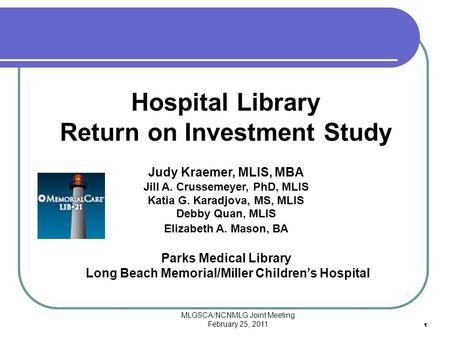 MLGSCA/NCNMLG Joint Meeting February 25, 2011 11 Hospital Library Return on Investment Study Judy Kraemer, MLIS, MBA Jill A. Crussemeyer, PhD, MLIS Katia.