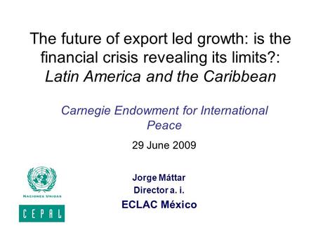 The future of export led growth: is the financial crisis revealing its limits?: Latin America and the Caribbean Jorge Máttar Director a. i. ECLAC México.