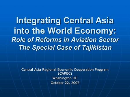 Integrating Central Asia into the World Economy: Role of Reforms in Aviation Sector The Special Case of Tajikistan Central Asia Regional Economic Cooperation.