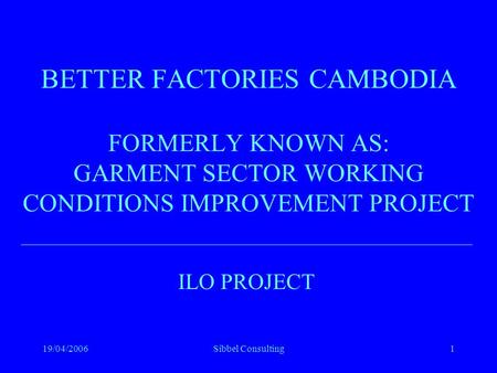 19/04/2006Sibbel Consulting1 BETTER FACTORIES CAMBODIA FORMERLY KNOWN AS: GARMENT SECTOR WORKING CONDITIONS IMPROVEMENT PROJECT ILO PROJECT.