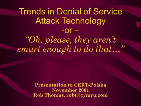 Trends in Denial of Service Attack Technology -or – Oh, please, they arent smart enough to do that… Presentation to CERT-Polska November 2001 Rob Thomas,